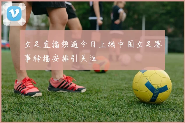 女足直播频道今日上线中国女足赛事转播安排引关注