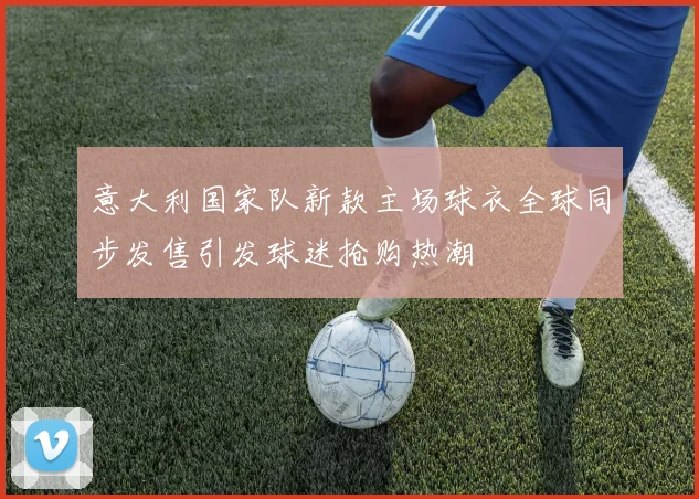 意大利国家队新款主场球衣全球同步发售引发球迷抢购热潮