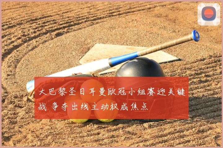 大巴黎圣日耳曼欧冠小组赛迎关键战 争夺出线主动权成焦点