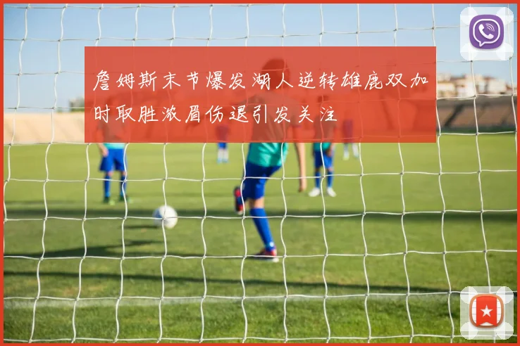 詹姆斯末节爆发湖人逆转雄鹿双加时取胜浓眉伤退引发关注