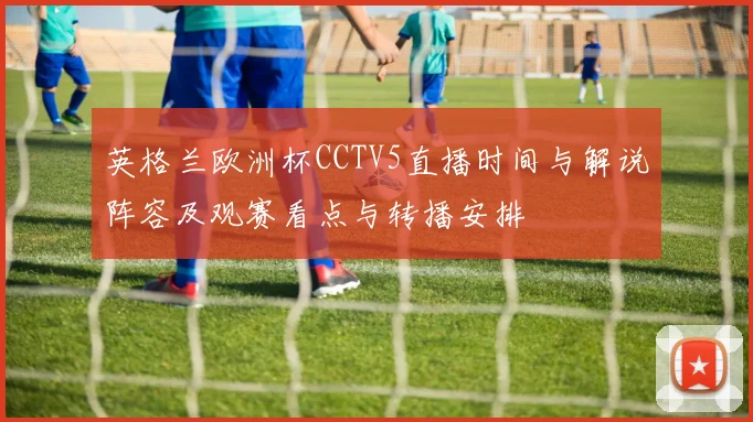英格兰欧洲杯CCTV5直播时间与解说阵容及观赛看点与转播安排