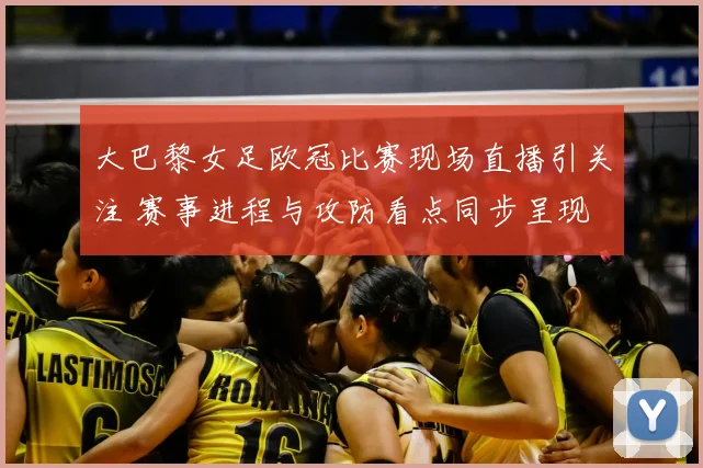 大巴黎女足欧冠比赛现场直播引关注 赛事进程与攻防看点同步呈现