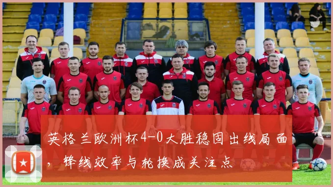 英格兰欧洲杯4-0大胜稳固出线局面，锋线效率与轮换成关注点