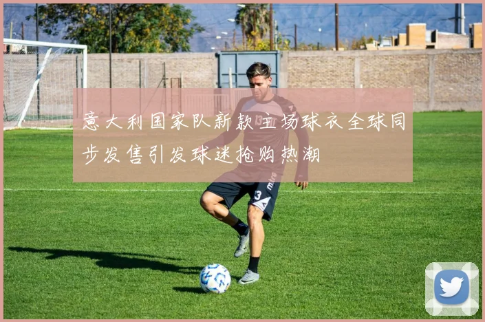 意大利国家队新款主场球衣全球同步发售引发球迷抢购热潮