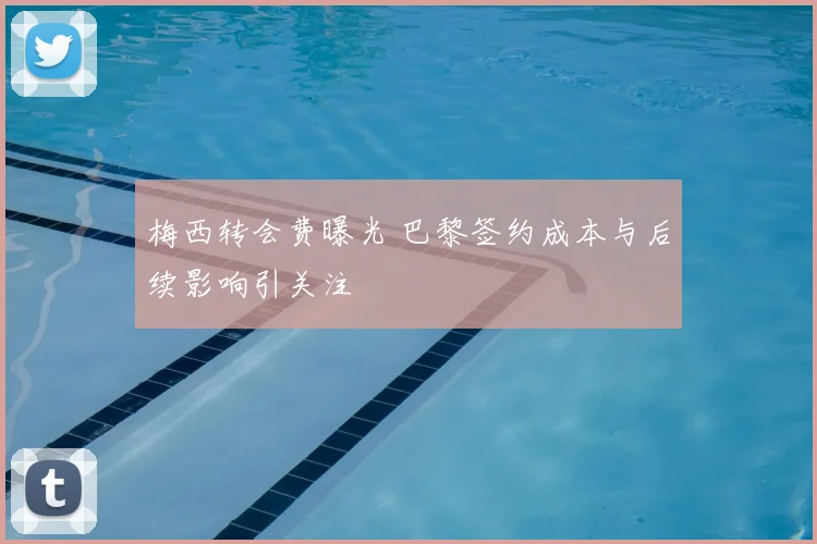 梅西转会费曝光 巴黎签约成本与后续影响引关注