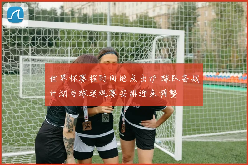 世界杯赛程时间地点出炉 球队备战计划与球迷观赛安排迎来调整