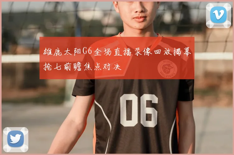 雄鹿太阳G6全场直播录像回放揭幕抢七前瞻焦点对决