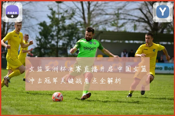女监亚洲杯决赛直播开启 中国女篮冲击冠军关键战看点全解析