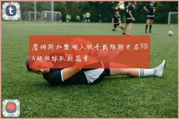 詹姆斯加盟湖人联手戴维斯开启NBA超级球队新篇章