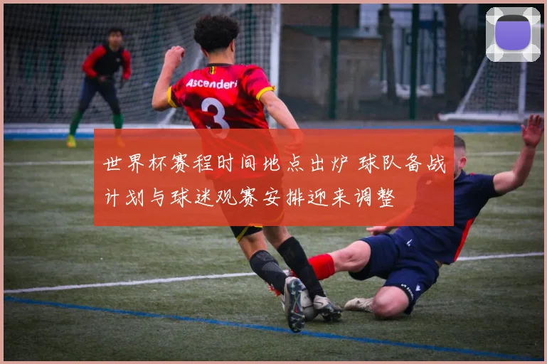 世界杯赛程时间地点出炉 球队备战计划与球迷观赛安排迎来调整