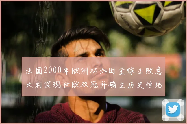 法国2000年欧洲杯加时金球击败意大利实现世欧双冠并确立历史性地位
