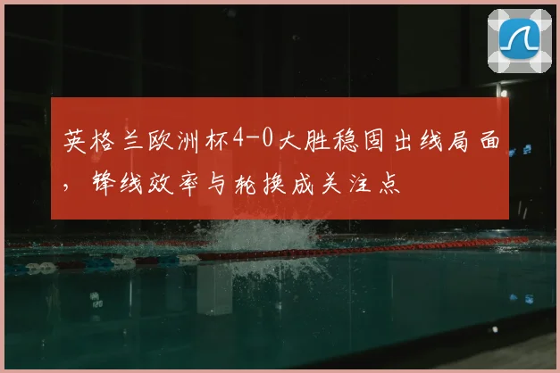 英格兰欧洲杯4-0大胜稳固出线局面，锋线效率与轮换成关注点