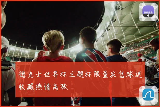德克士世界杯主题杯限量发售球迷收藏热情高涨