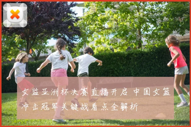 女监亚洲杯决赛直播开启 中国女篮冲击冠军关键战看点全解析