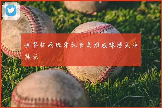 世界杯西班牙队长是谁成球迷关注焦点