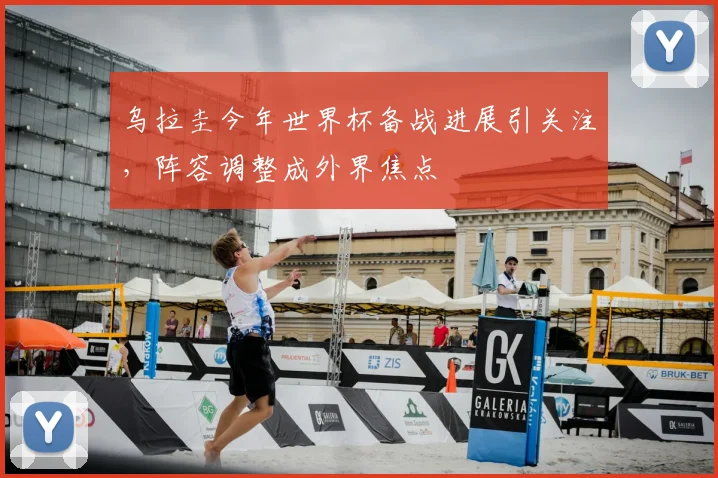 乌拉圭今年世界杯备战进展引关注，阵容调整成外界焦点