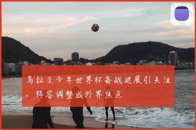 乌拉圭今年世界杯备战进展引关注，阵容调整成外界焦点
