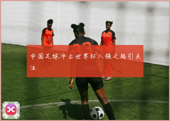 中国足球冲击世界杯八强之路引关注