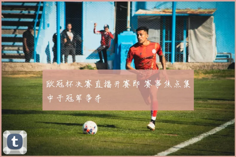 欧冠杯决赛直播开赛即 赛事焦点集中于冠军争夺