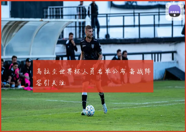 乌拉圭世界杯人员名单公布 备战阵容引关注