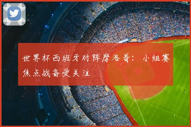 世界杯西班牙对阵摩洛哥:小组赛焦点战备受关注