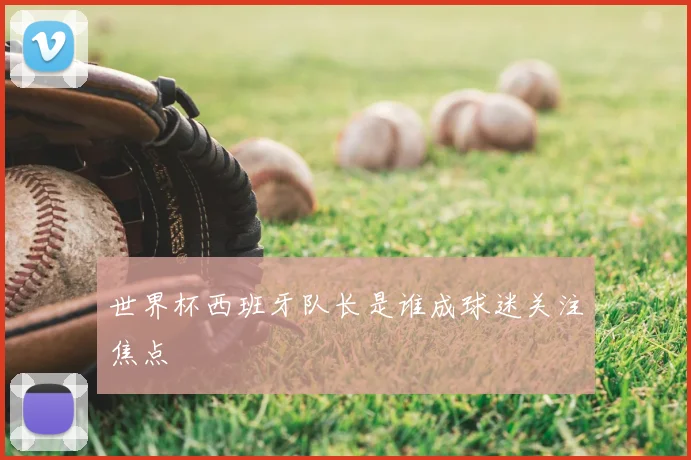 世界杯西班牙队长是谁成球迷关注焦点
